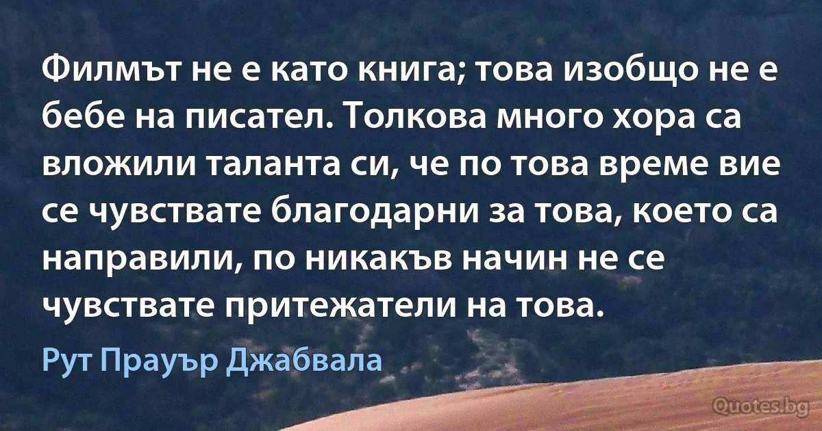 Филмът не е като книга; това изобщо не е бебе на писател. Толкова много хора са вложили таланта си, че по това време вие се чувствате благодарни за това, което са направили, по никакъв начин не се чувствате притежатели на това. (Рут Прауър Джабвала)