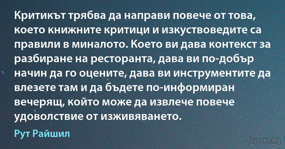 Критикът трябва да направи повече от това, което книжните критици и изкуствоведите са правили в миналото. Което ви дава контекст за разбиране на ресторанта, дава ви по-добър начин да го оцените, дава ви инструментите да влезете там и да бъдете по-информиран вечерящ, който може да извлече повече удоволствие от изживяването. (Рут Райшил)