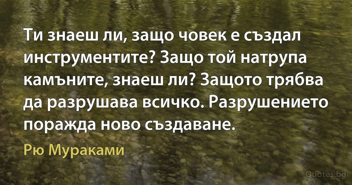 Ти знаеш ли, защо човек е създал инструментите? Защо той натрупа камъните, знаеш ли? Защото трябва да разрушава всичко. Разрушението поражда ново създаване. (Рю Мураками)