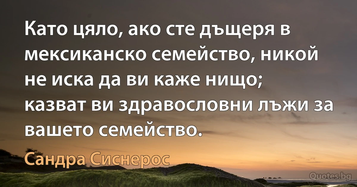 Като цяло, ако сте дъщеря в мексиканско семейство, никой не иска да ви каже нищо; казват ви здравословни лъжи за вашето семейство. (Сандра Сиснерос)