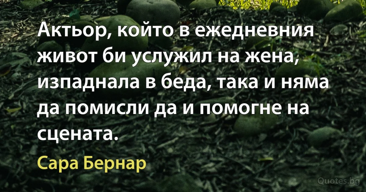 Актьор, който в ежедневния живот би услужил на жена, изпаднала в беда, така и няма да помисли да и помогне на сцената. (Сара Бернар)