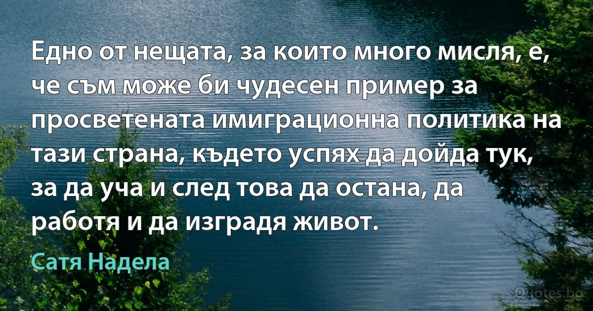 Едно от нещата, за които много мисля, е, че съм може би чудесен пример за просветената имиграционна политика на тази страна, където успях да дойда тук, за да уча и след това да остана, да работя и да изградя живот. (Сатя Надела)