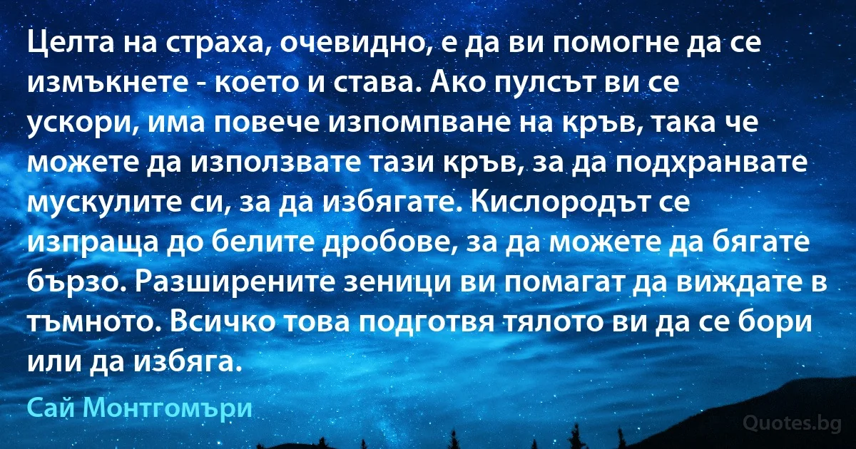 Целта на страха, очевидно, е да ви помогне да се измъкнете - което и става. Ако пулсът ви се ускори, има повече изпомпване на кръв, така че можете да използвате тази кръв, за да подхранвате мускулите си, за да избягате. Кислородът се изпраща до белите дробове, за да можете да бягате бързо. Разширените зеници ви помагат да виждате в тъмното. Всичко това подготвя тялото ви да се бори или да избяга. (Сай Монтгомъри)