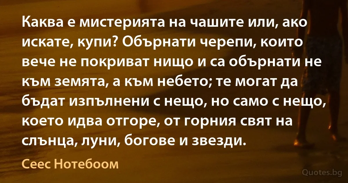 Каква е мистерията на чашите или, ако искате, купи? Обърнати черепи, които вече не покриват нищо и са обърнати не към земята, а към небето; те могат да бъдат изпълнени с нещо, но само с нещо, което идва отгоре, от горния свят на слънца, луни, богове и звезди. (Сеес Нотебоом)