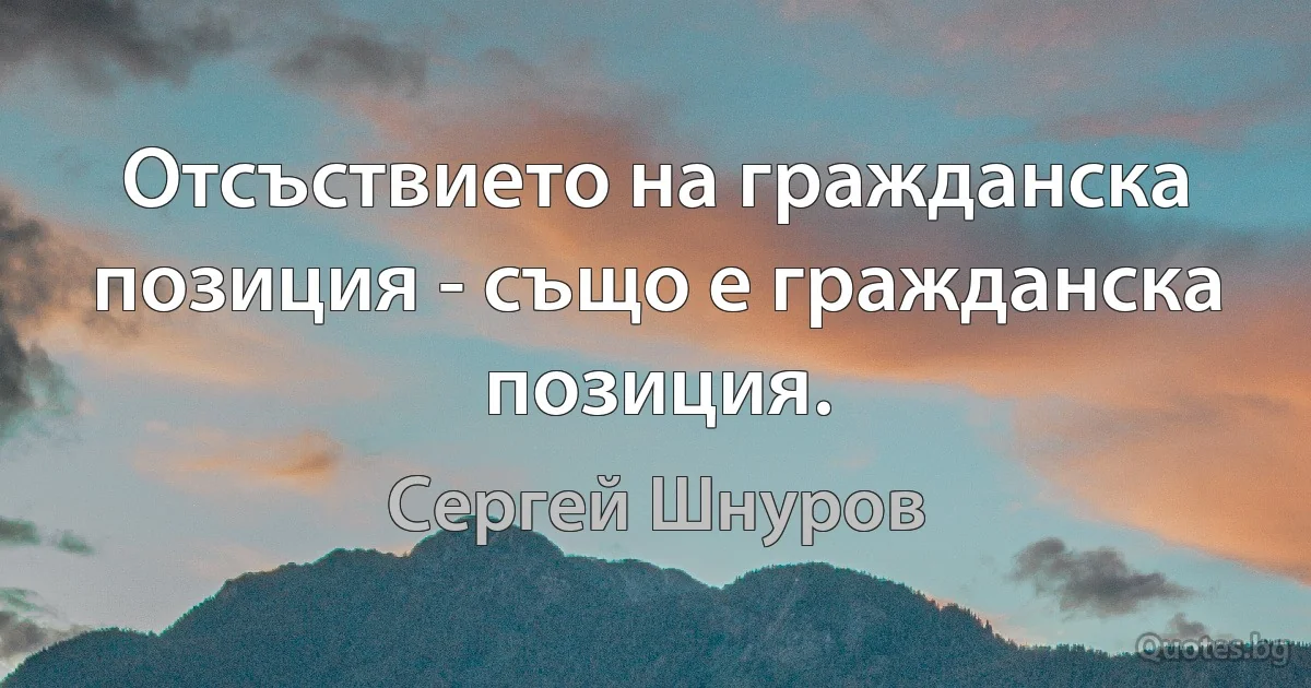 Отсъствието на гражданска позиция - също е гражданска позиция. (Сергей Шнуров)