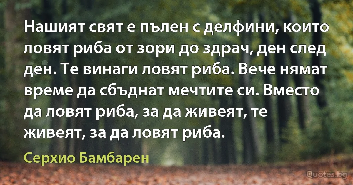 Нашият свят е пълен с делфини, които ловят риба от зори до здрач, ден след ден. Те винаги ловят риба. Вече нямат време да сбъднат мечтите си. Вместо да ловят риба, за да живеят, те живеят, за да ловят риба. (Серхио Бамбарен)