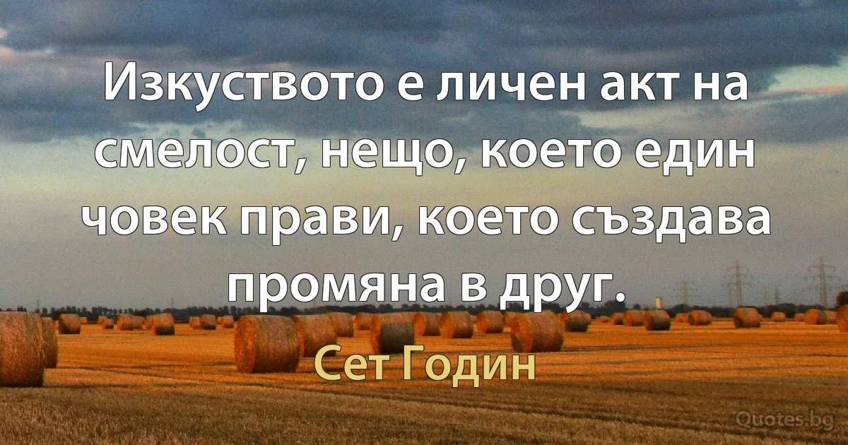 Изкуството е личен акт на смелост, нещо, което един човек прави, което създава промяна в друг. (Сет Годин)