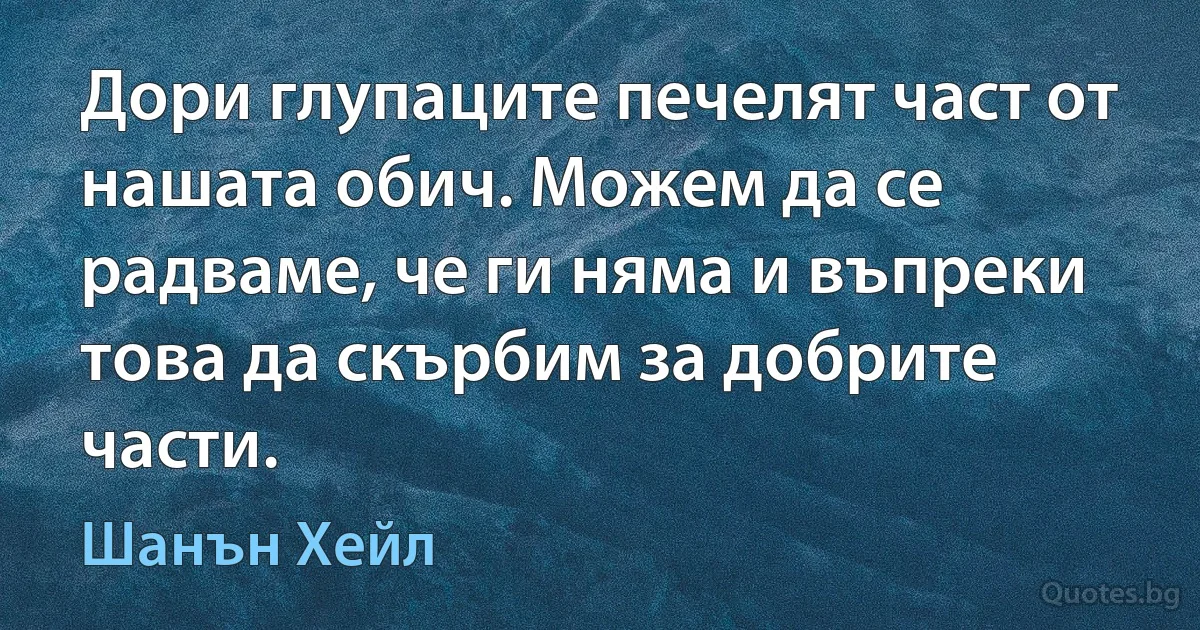 Дори глупаците печелят част от нашата обич. Можем да се радваме, че ги няма и въпреки това да скърбим за добрите части. (Шанън Хейл)