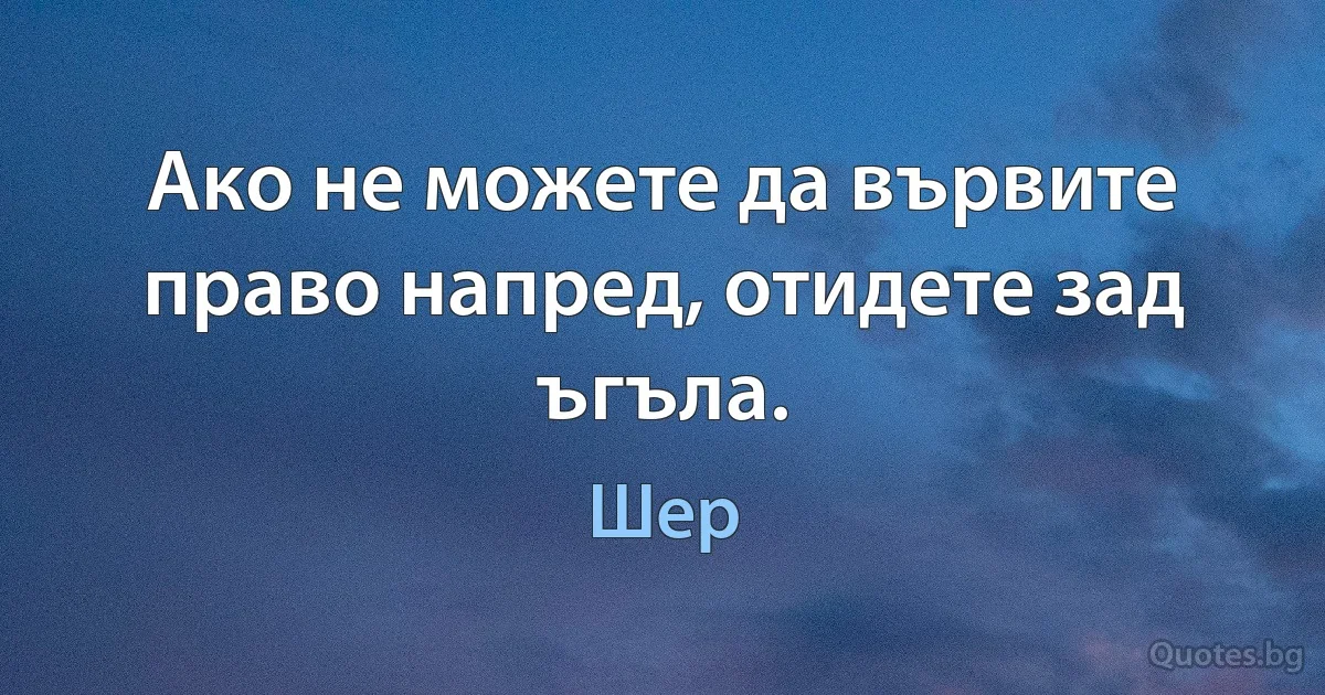 Ако не можете да вървите право напред, отидете зад ъгъла. (Шер)