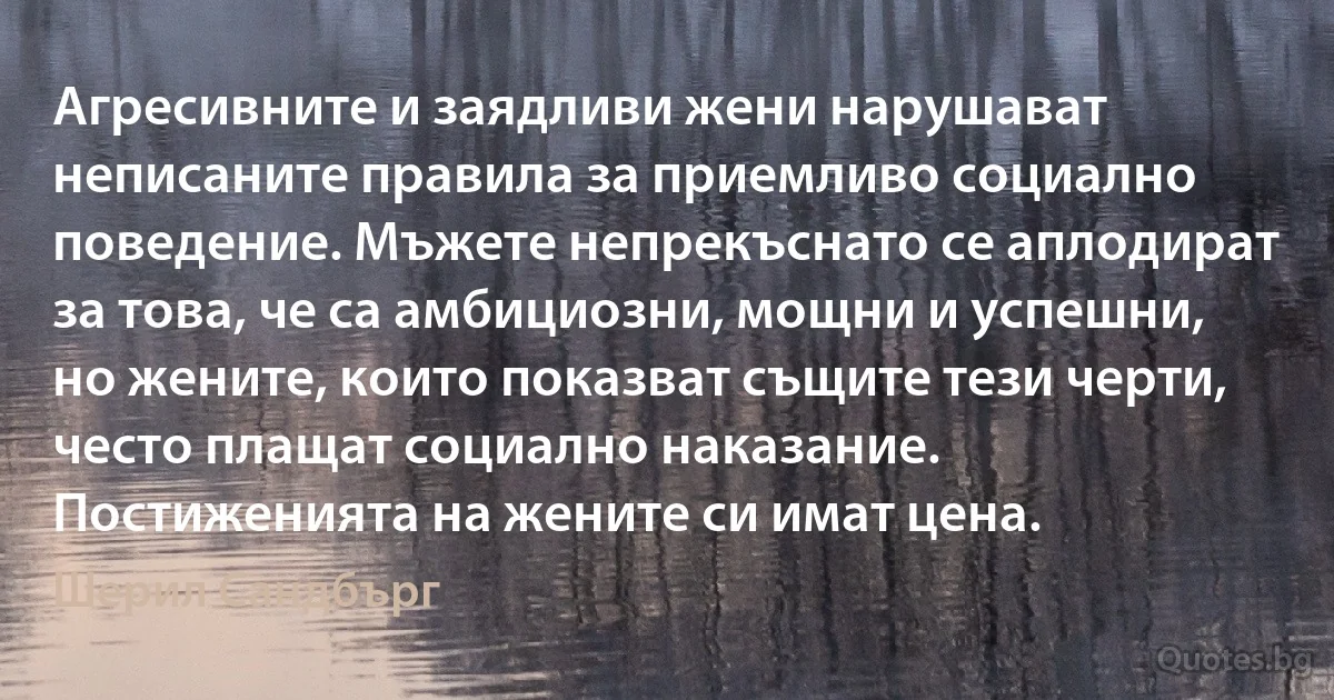 Агресивните и заядливи жени нарушават неписаните правила за приемливо социално поведение. Мъжете непрекъснато се аплодират за това, че са амбициозни, мощни и успешни, но жените, които показват същите тези черти, често плащат социално наказание. Постиженията на жените си имат цена. (Шерил Сандбърг)