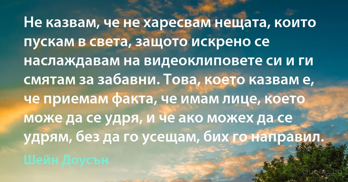 Не казвам, че не харесвам нещата, които пускам в света, защото искрено се наслаждавам на видеоклиповете си и ги смятам за забавни. Това, което казвам е, че приемам факта, че имам лице, което може да се удря, и че ако можех да се удрям, без да го усещам, бих го направил. (Шейн Доусън)