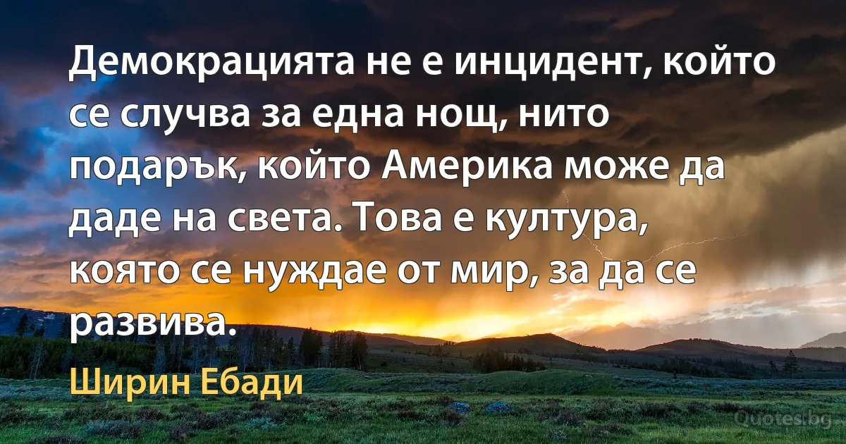 Демокрацията не е инцидент, който се случва за една нощ, нито подарък, който Америка може да даде на света. Това е култура, която се нуждае от мир, за да се развива. (Ширин Ебади)