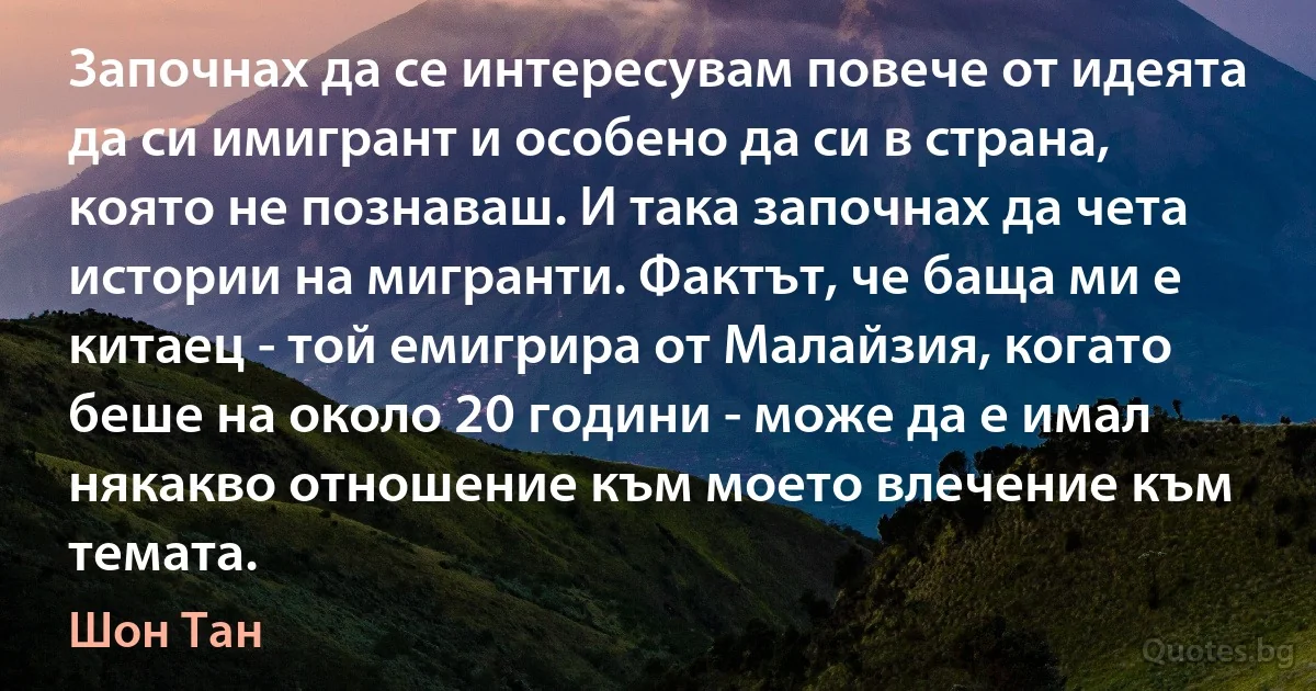 Започнах да се интересувам повече от идеята да си имигрант и особено да си в страна, която не познаваш. И така започнах да чета истории на мигранти. Фактът, че баща ми е китаец - той емигрира от Малайзия, когато беше на около 20 години - може да е имал някакво отношение към моето влечение към темата. (Шон Тан)