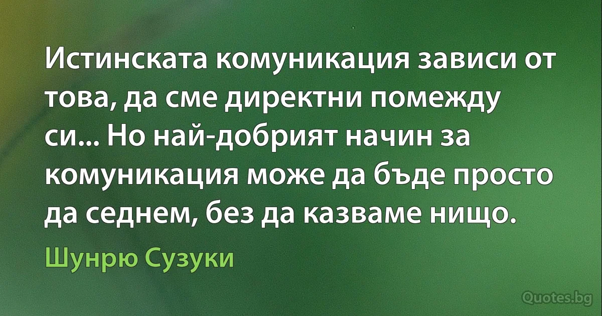 Истинската комуникация зависи от това, да сме директни помежду си... Но най-добрият начин за комуникация може да бъде просто да седнем, без да казваме нищо. (Шунрю Сузуки)