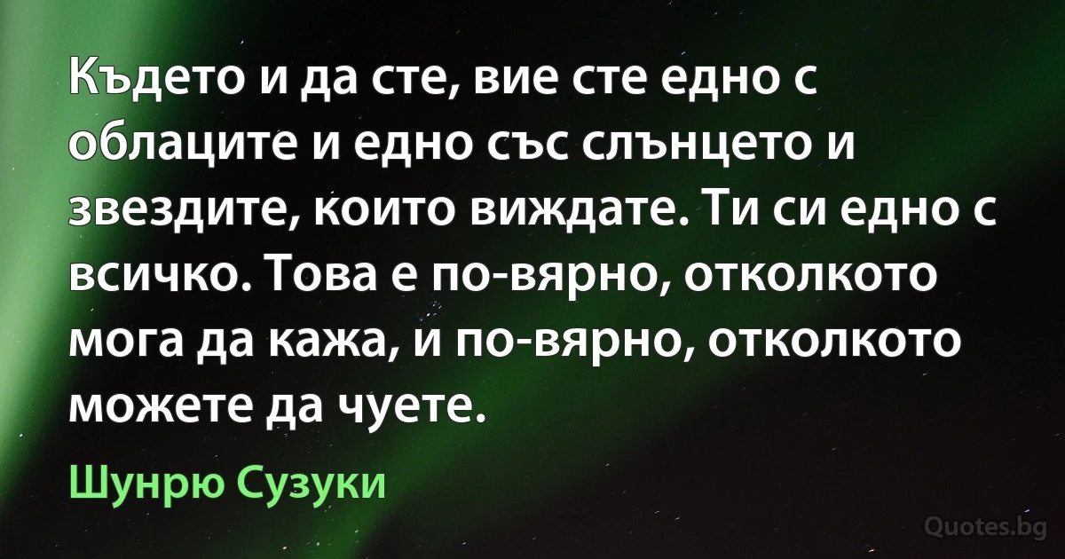 Където и да сте, вие сте едно с облаците и едно със слънцето и звездите, които виждате. Ти си едно с всичко. Това е по-вярно, отколкото мога да кажа, и по-вярно, отколкото можете да чуете. (Шунрю Сузуки)