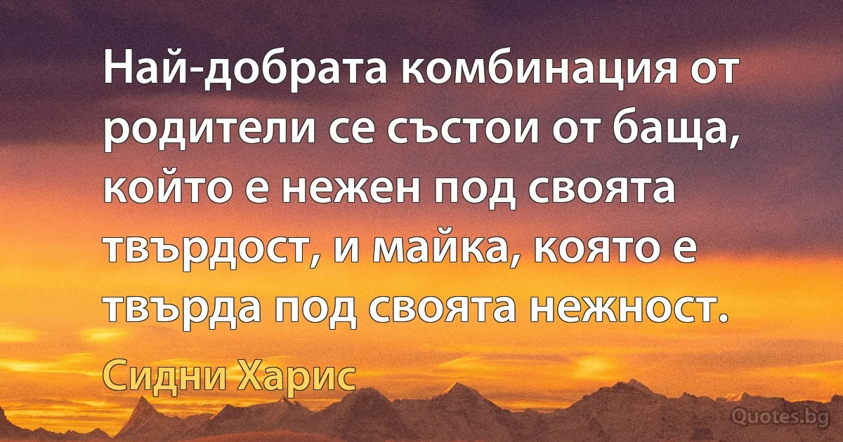 Най-добрата комбинация от родители се състои от баща, който е нежен под своята твърдост, и майка, която е твърда под своята нежност. (Сидни Харис)