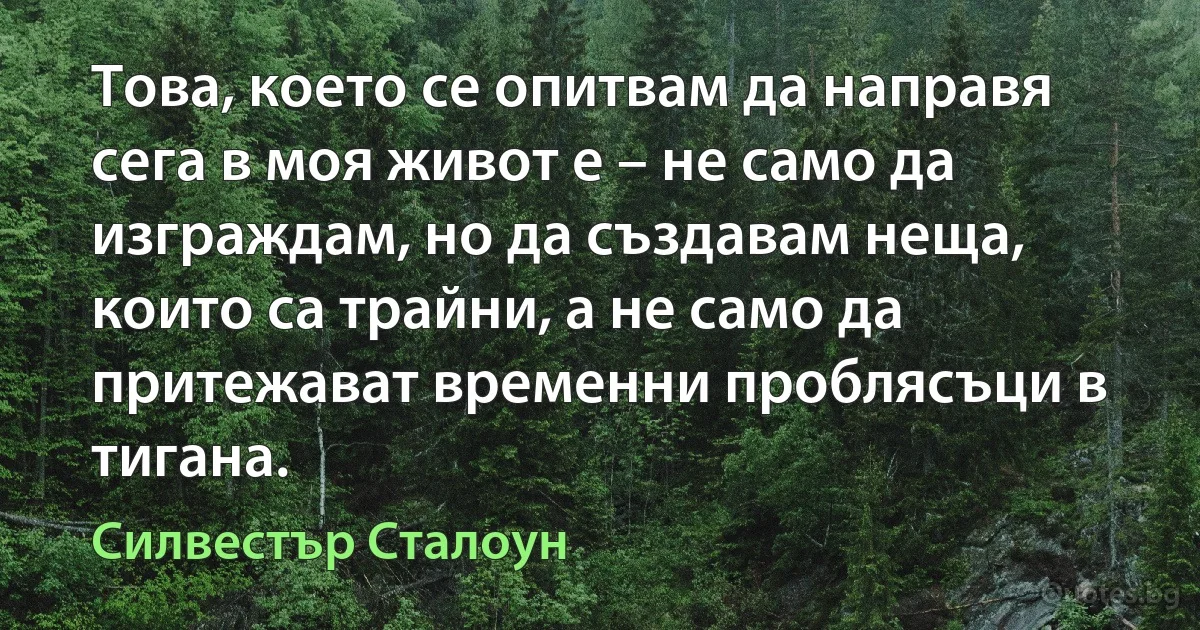 Това, което се опитвам да направя сега в моя живот е – не само да изграждам, но да създавам неща, които са трайни, а не само да притежават временни проблясъци в тигана. (Силвестър Сталоун)