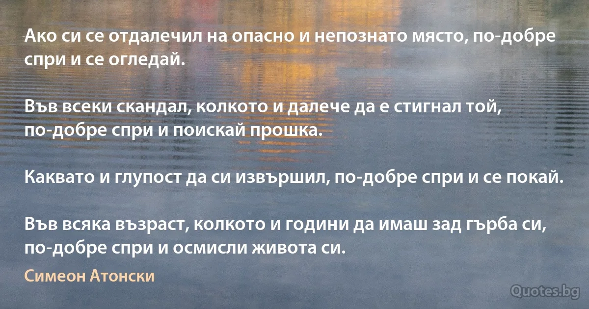 Ако си се отдалечил на опасно и непознато място, по-добре спри и се огледай.

Във всеки скандал, колкото и далече да е стигнал той, по-добре спри и поискай прошка.

Каквато и глупост да си извършил, по-добре спри и се покай.

Във всяка възраст, колкото и години да имаш зад гърба си, по-добре спри и осмисли живота си. (Симеон Атонски)