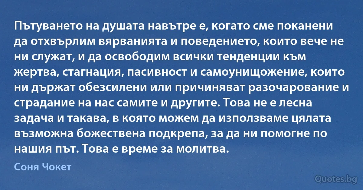 Пътуването на душата навътре е, когато сме поканени да отхвърлим вярванията и поведението, които вече не ни служат, и да освободим всички тенденции към жертва, стагнация, пасивност и самоунищожение, които ни държат обезсилени или причиняват разочарование и страдание на нас самите и другите. Това не е лесна задача и такава, в която можем да използваме цялата възможна божествена подкрепа, за да ни помогне по нашия път. Това е време за молитва. (Соня Чокет)