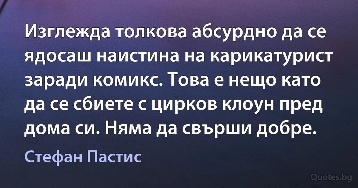 Изглежда толкова абсурдно да се ядосаш наистина на карикатурист заради комикс. Това е нещо като да се сбиете с цирков клоун пред дома си. Няма да свърши добре. (Стефан Пастис)