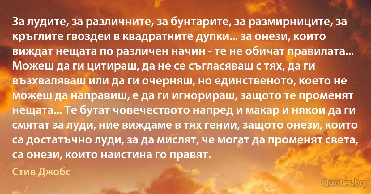 За лудите, за различните, за бунтарите, за размирниците, за кръглите гвоздеи в квадратните дупки... за онези, които виждат нещата по различен начин - те не обичат правилата... Можеш да ги цитираш, да не се съгласяваш с тях, да ги възхваляваш или да ги очерняш, но единственото, което не можеш да направиш, е да ги игнорираш, защото те променят нещата... Те бутат човечеството напред и макар и някои да ги смятат за луди, ние виждаме в тях гении, защото онези, които са достатъчно луди, за да мислят, че могат да променят света, са онези, които наистина го правят. (Стив Джобс)