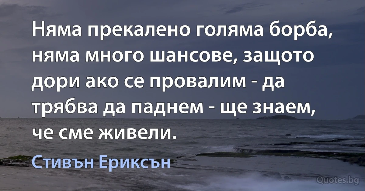 Няма прекалено голяма борба, няма много шансове, защото дори ако се провалим - да трябва да паднем - ще знаем, че сме живели. (Стивън Ериксън)