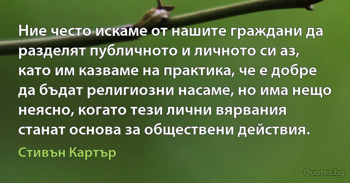 Ние често искаме от нашите граждани да разделят публичното и личното си аз, като им казваме на практика, че е добре да бъдат религиозни насаме, но има нещо неясно, когато тези лични вярвания станат основа за обществени действия. (Стивън Картър)