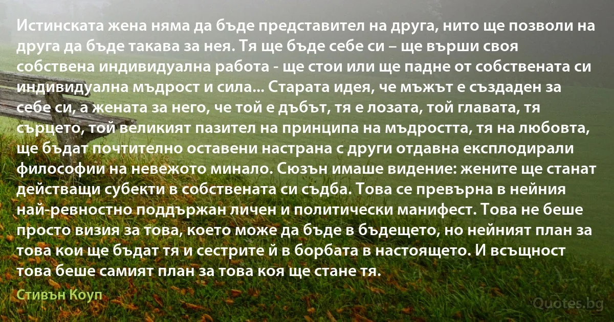 Истинската жена няма да бъде представител на друга, нито ще позволи на друга да бъде такава за нея. Тя ще бъде себе си – ще върши своя собствена индивидуална работа - ще стои или ще падне от собствената си индивидуална мъдрост и сила... Старата идея, че мъжът е създаден за себе си, а жената за него, че той е дъбът, тя е лозата, той главата, тя сърцето, той великият пазител на принципа на мъдростта, тя на любовта, ще бъдат почтително оставени настрана с други отдавна експлодирали философии на невежото минало. Сюзън имаше видение: жените ще станат действащи субекти в собствената си съдба. Това се превърна в нейния най-ревностно поддържан личен и политически манифест. Това не беше просто визия за това, което може да бъде в бъдещето, но нейният план за това кои ще бъдат тя и сестрите й в борбата в настоящето. И всъщност това беше самият план за това коя ще стане тя. (Стивън Коуп)