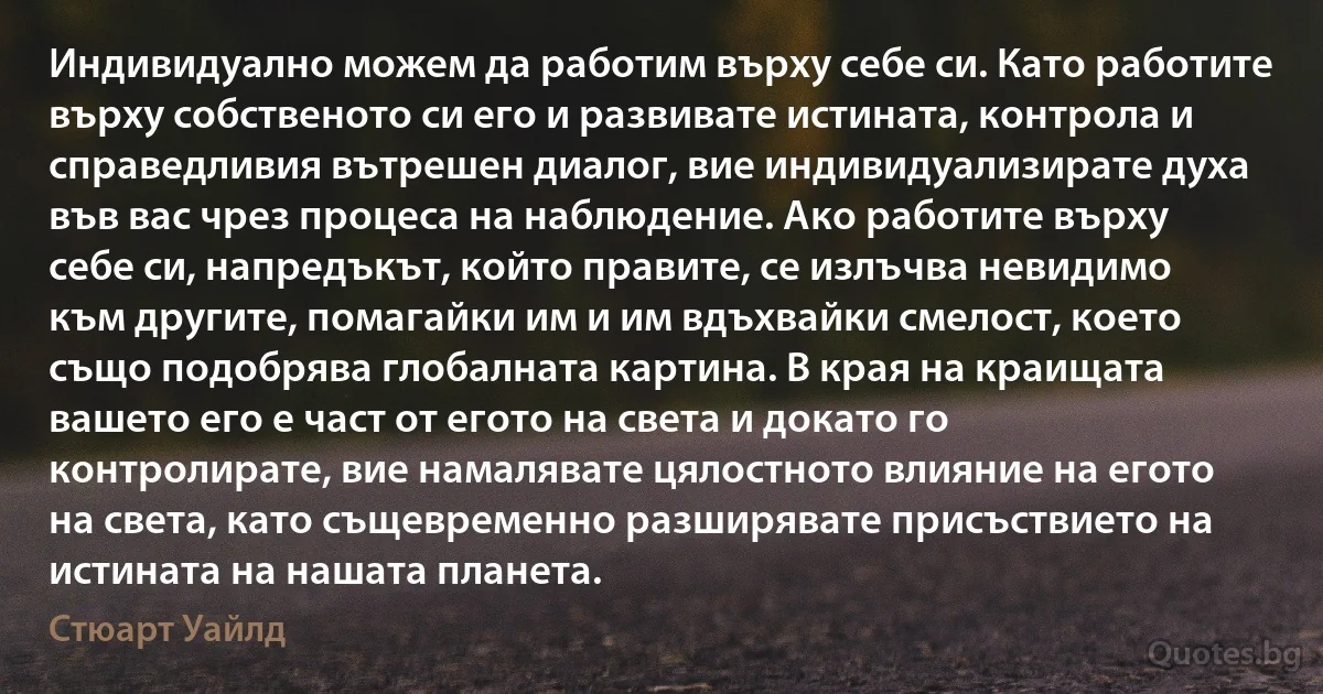 Индивидуално можем да работим върху себе си. Като работите върху собственото си его и развивате истината, контрола и справедливия вътрешен диалог, вие индивидуализирате духа във вас чрез процеса на наблюдение. Ако работите върху себе си, напредъкът, който правите, се излъчва невидимо към другите, помагайки им и им вдъхвайки смелост, което също подобрява глобалната картина. В края на краищата вашето его е част от егото на света и докато го контролирате, вие намалявате цялостното влияние на егото на света, като същевременно разширявате присъствието на истината на нашата планета. (Стюарт Уайлд)