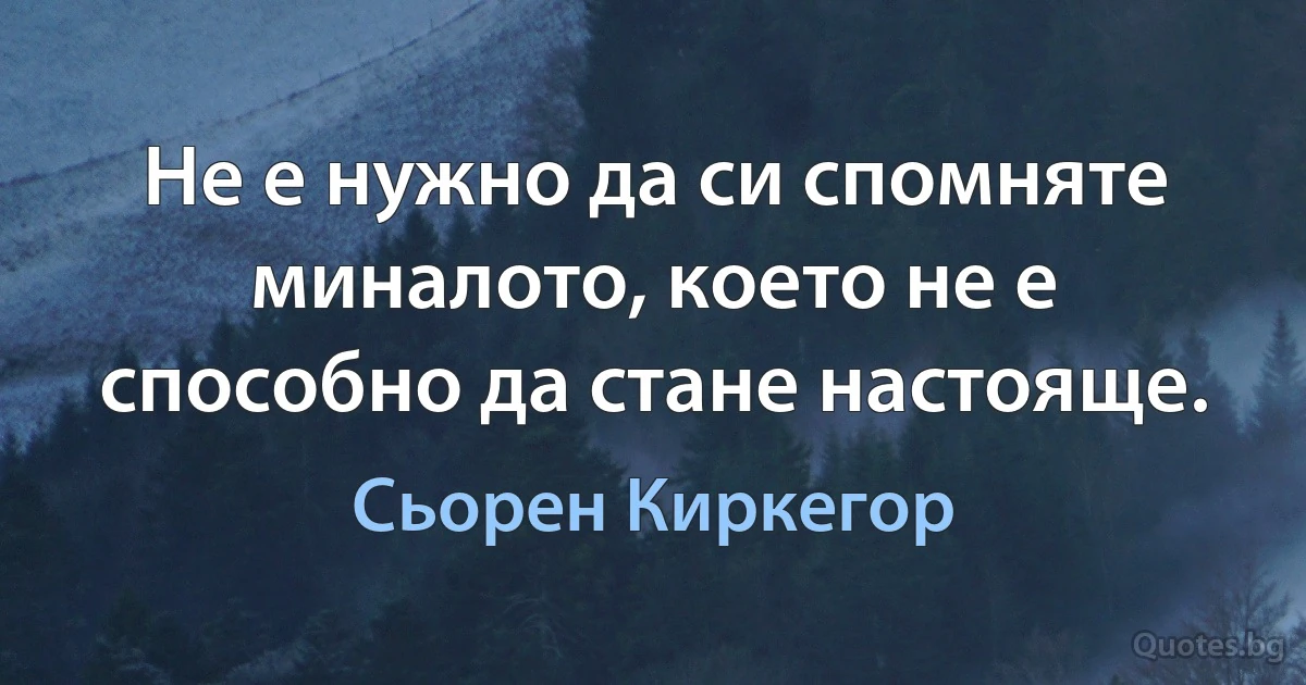 Не е нужно да си спомняте миналото, което не е способно да стане настояще. (Сьорен Киркегор)