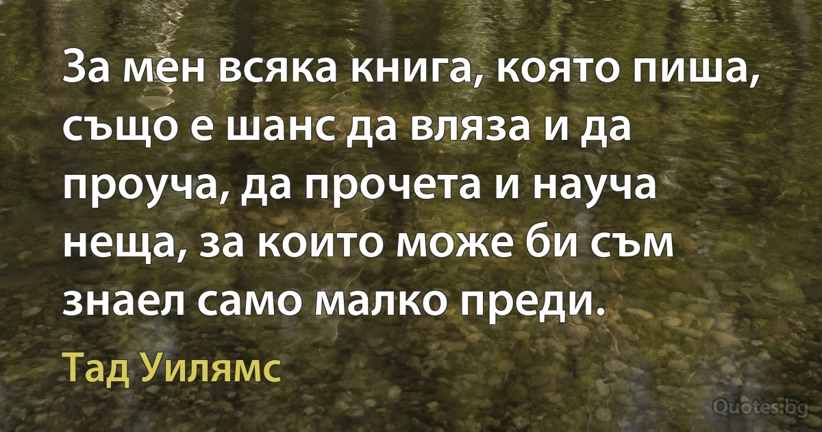 За мен всяка книга, която пиша, също е шанс да вляза и да проуча, да прочета и науча неща, за които може би съм знаел само малко преди. (Тад Уилямс)