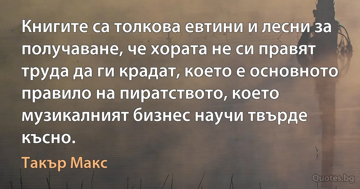 Книгите са толкова евтини и лесни за получаване, че хората не си правят труда да ги крадат, което е основното правило на пиратството, което музикалният бизнес научи твърде късно. (Такър Макс)