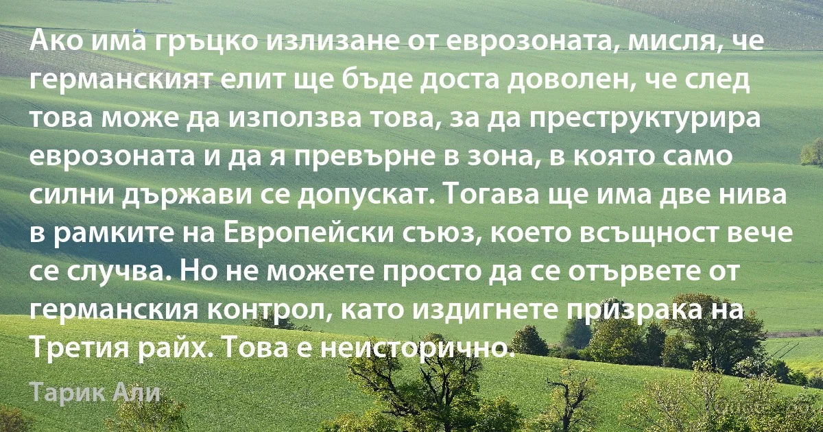 Ако има гръцко излизане от еврозоната, мисля, че германският елит ще бъде доста доволен, че след това може да използва това, за да преструктурира еврозоната и да я превърне в зона, в която само силни държави се допускат. Тогава ще има две нива в рамките на Европейски съюз, което всъщност вече се случва. Но не можете просто да се отървете от германския контрол, като издигнете призрака на Третия райх. Това е неисторично. (Тарик Али)