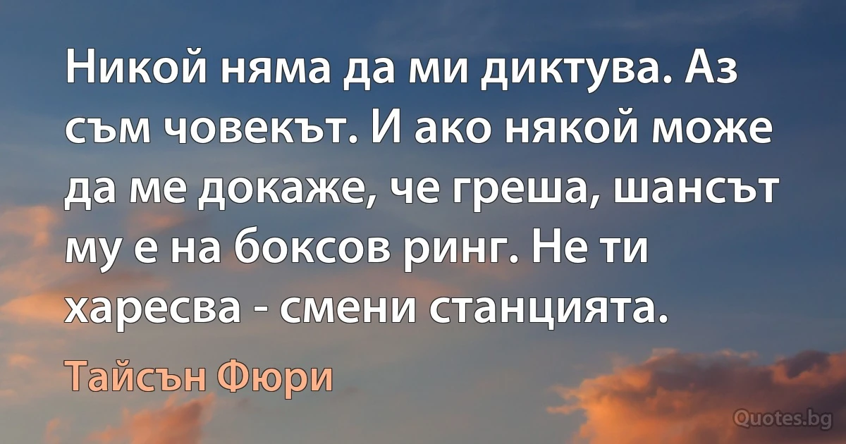 Никой няма да ми диктува. Аз съм човекът. И ако някой може да ме докаже, че греша, шансът му е на боксов ринг. Не ти харесва - смени станцията. (Тайсън Фюри)