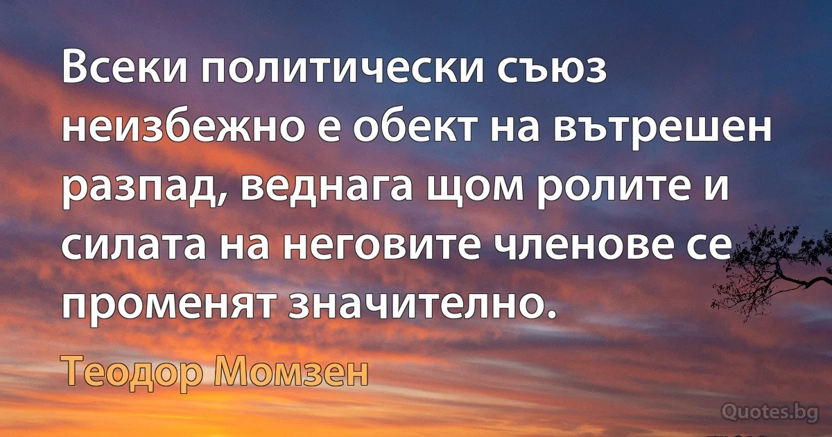 Всеки политически съюз неизбежно е обект на вътрешен разпад, веднага щом ролите и силата на неговите членове се променят значително. (Теодор Момзен)