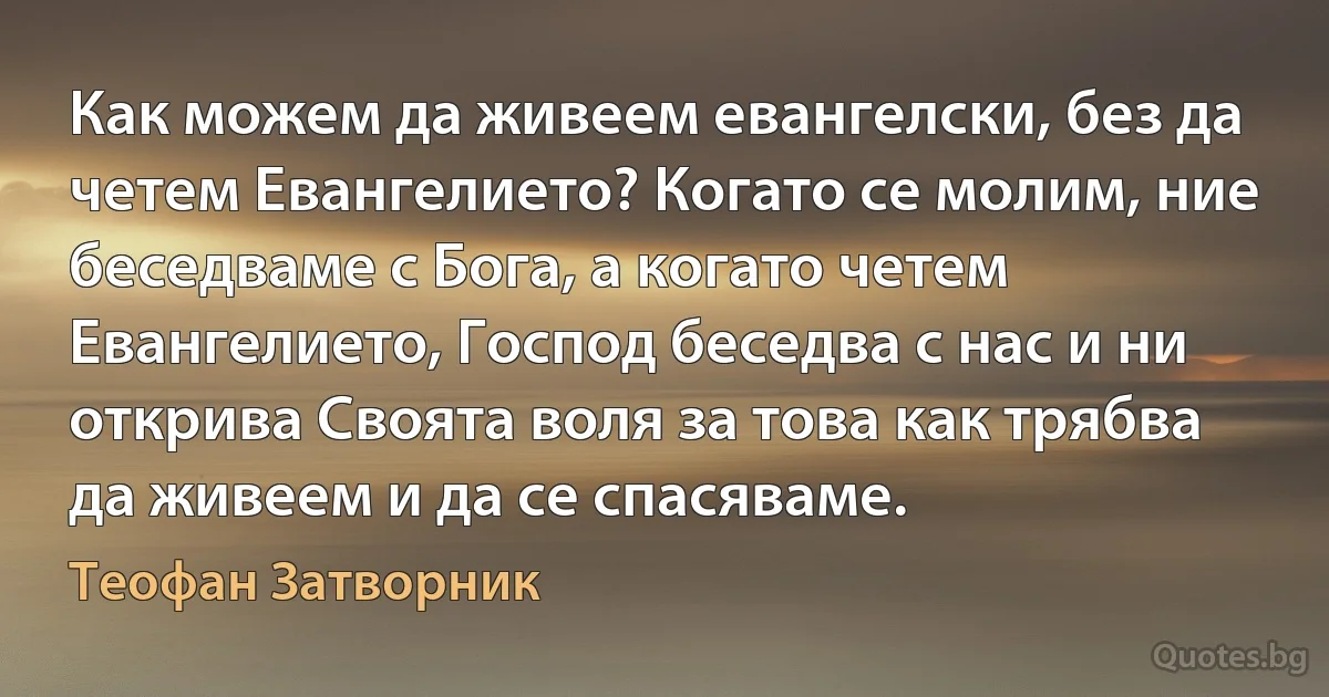 Как можем да живеем евангелски, без да четем Евангелието? Когато се молим, ние беседваме с Бога, а когато четем Евангелието, Господ беседва с нас и ни открива Своята воля за това как трябва да живеем и да се спасяваме. (Теофан Затворник)