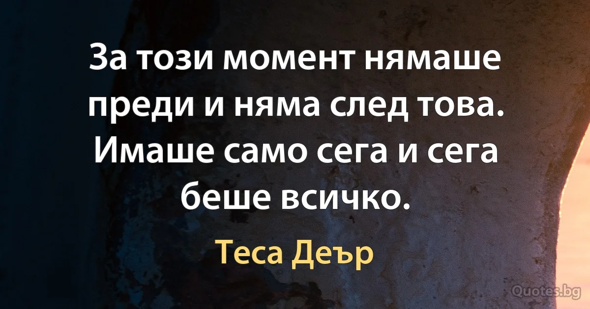 За този момент нямаше преди и няма след това. Имаше само сега и сега беше всичко. (Теса Деър)