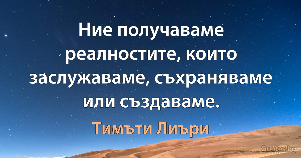 Ние получаваме реалностите, които заслужаваме, съхраняваме или създаваме. (Тимъти Лиъри)