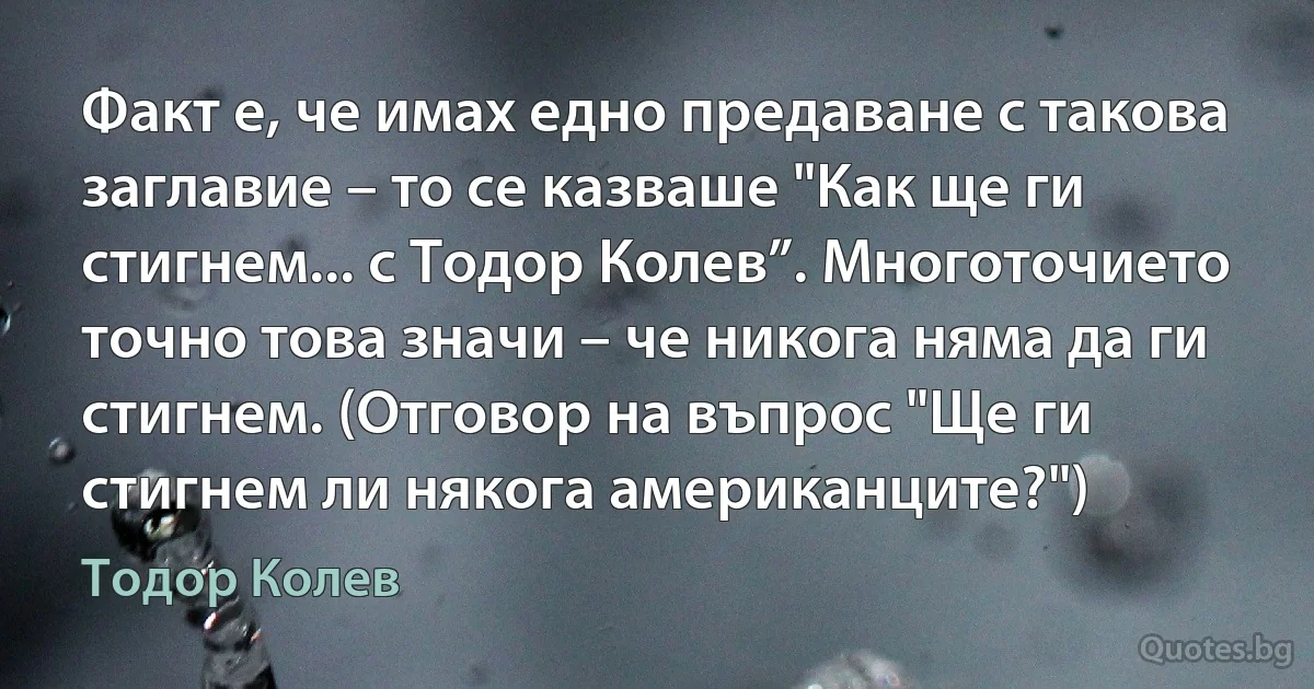 Факт е, че имах едно предаване с такова заглавие – то се казваше "Как ще ги стигнем... с Тодор Колев”. Многоточието точно това значи – че никога няма да ги стигнем. (Отговор на въпрос "Ще ги стигнем ли някога американците?") (Тодор Колев)