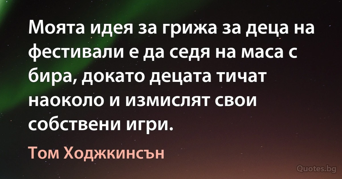 Моята идея за грижа за деца на фестивали е да седя на маса с бира, докато децата тичат наоколо и измислят свои собствени игри. (Том Ходжкинсън)