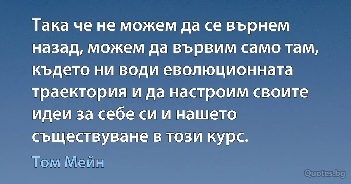 Така че не можем да се върнем назад, можем да вървим само там, където ни води еволюционната траектория и да настроим своите идеи за себе си и нашето съществуване в този курс. (Том Мейн)