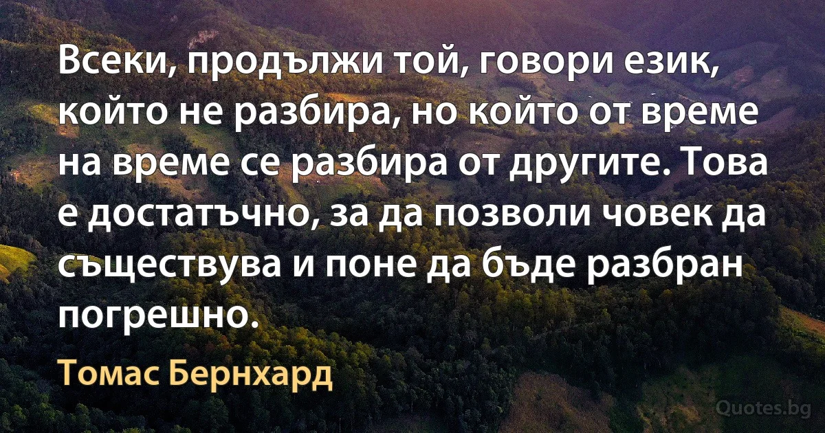 Всеки, продължи той, говори език, който не разбира, но който от време на време се разбира от другите. Това е достатъчно, за да позволи човек да съществува и поне да бъде разбран погрешно. (Томас Бернхард)