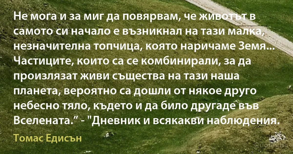 Не мога и за миг да повярвам, че животът в самото си начало е възникнал на тази малка, незначителна топчица, която наричаме Земя... Частиците, които са се комбинирали, за да произлязат живи същества на тази наша планета, вероятно са дошли от някое друго небесно тяло, където и да било другаде във Вселената.” - "Дневник и всякакви наблюдения. (Томас Едисън)