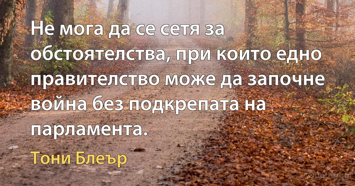 Не мога да се сетя за обстоятелства, при които едно правителство може да започне война без подкрепата на парламента. (Тони Блеър)