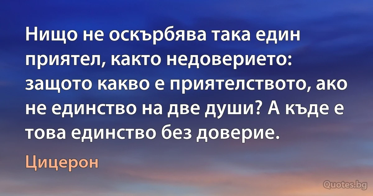 Нищо не оскърбява така един приятел, както недоверието: защото какво е приятелството, ако не единство на две души? А къде е това единство без доверие. (Цицерон)