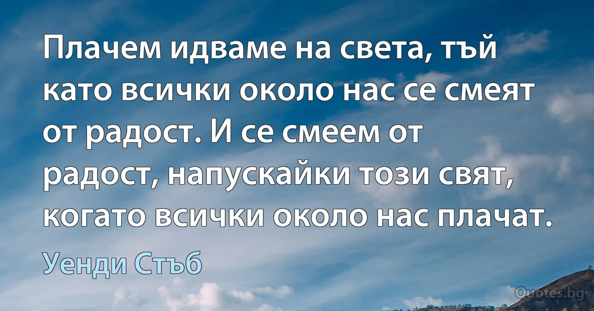 Плачем идваме на света, тъй като всички около нас се смеят от радост. И се смеем от радост, напускайки този свят, когато всички около нас плачат. (Уенди Стъб)