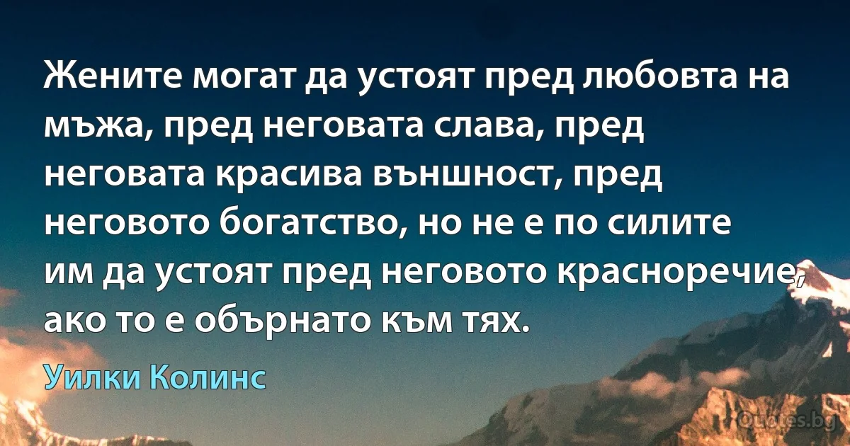 Жените могат да устоят пред любовта на мъжа, пред неговата слава, пред неговата красива външност, пред неговото богатство, но не е по силите им да устоят пред неговото красноречие, ако то е обърнато към тях. (Уилки Колинс)