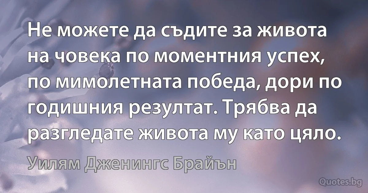 Не можете да съдите за живота на човека по моментния успех, по мимолетната победа, дори по годишния резултат. Трябва да разгледате живота му като цяло. (Уилям Дженингс Брайън)