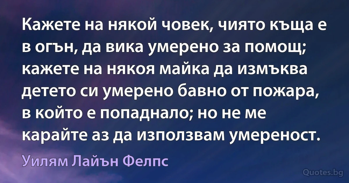 Кажете на някой човек, чиято къща е в огън, да вика умерено за помощ; кажете на някоя майка да измъква детето си умерено бавно от пожара, в който е попаднало; но не ме карайте аз да използвам умереност. (Уилям Лайън Фелпс)