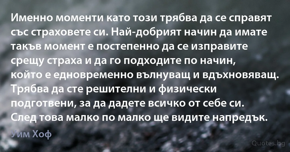 Именно моменти като този трябва да се справят със страховете си. Най-добрият начин да имате такъв момент е постепенно да се изправите срещу страха и да го подходите по начин, който е едновременно вълнуващ и вдъхновяващ. Трябва да сте решителни и физически подготвени, за да дадете всичко от себе си. След това малко по малко ще видите напредък. (Уим Хоф)